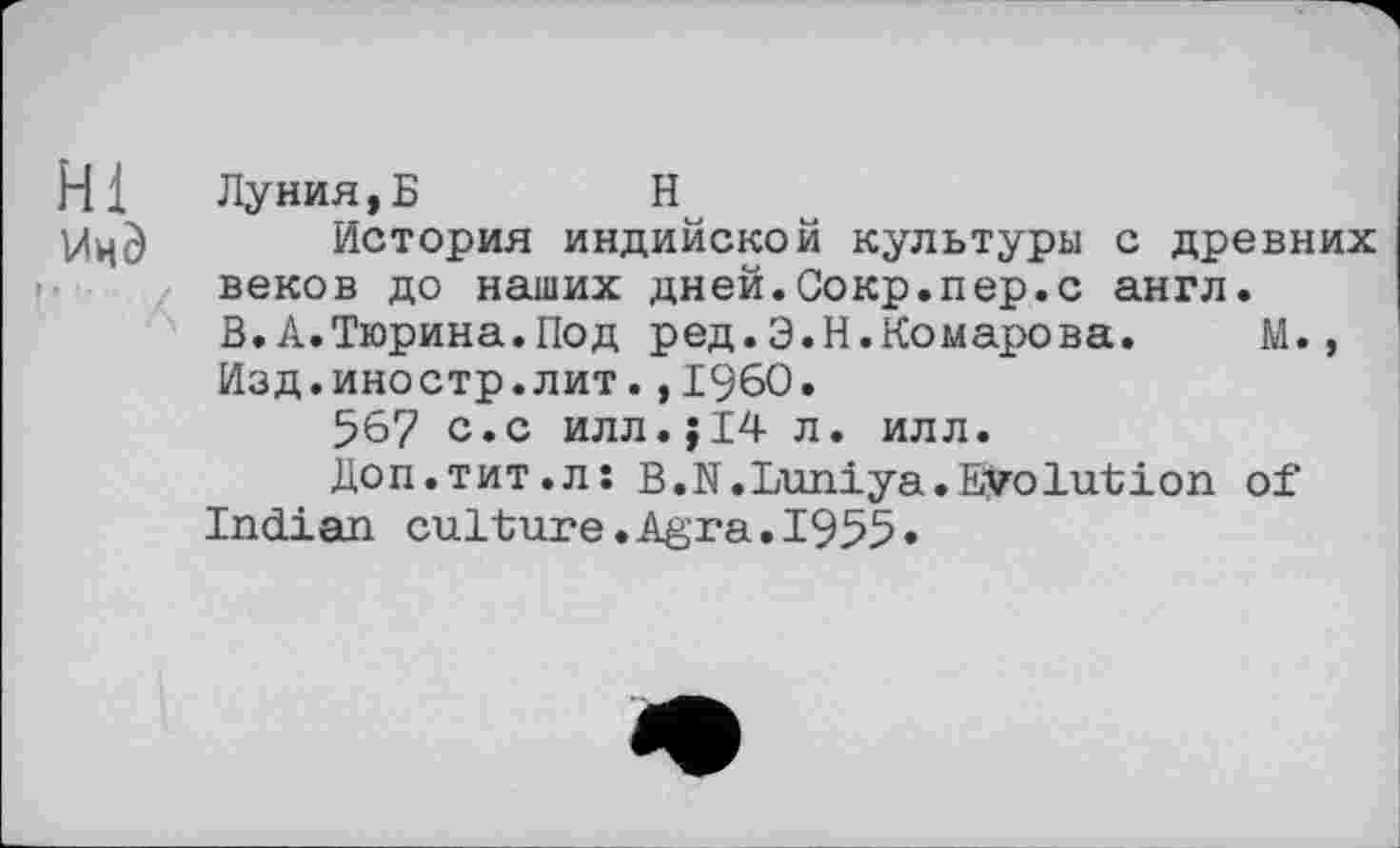 ﻿Hl Лунин, Б	H
История индийской культуры с древних веков до наших дней.Сокр.пер.с англ.
В.А.Тюрина.Под ред.Э.Н.Комарова.	М.,
Изд.иностр.лит.,1960.
567 с.с илл.;14 л. илл.
Доп.тит.л: В.N.Luniya.EVolution of Indian culture.Agra.1955»